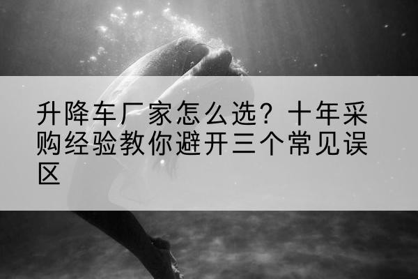 昌黎升降车厂家-怎么选？十年采购经验教你避开三个常见误区