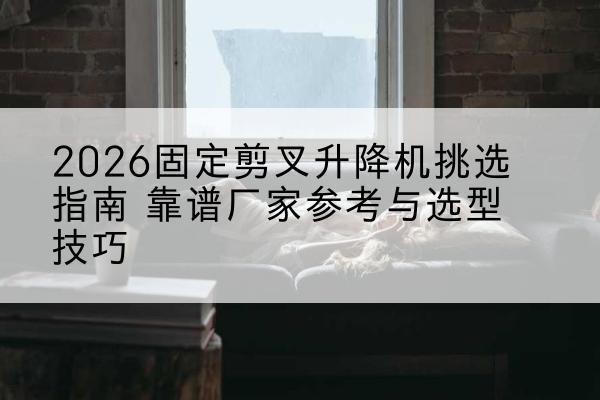 昌黎固定剪叉升降机厂家推荐-2026固定剪叉升降机挑选指南 靠谱厂家参考与选型技巧