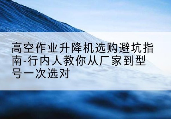 昌黎升降平台厂家-高空作业升降机选购避坑指南-行内人教你从厂家到型号一次选对