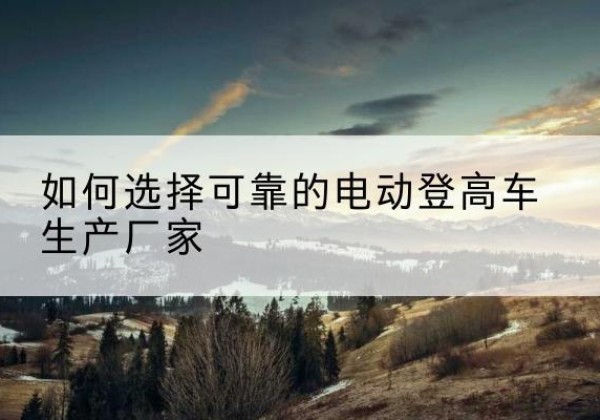 昌黎电动登高车厂家-如何选择可靠的电动登高车生产厂家