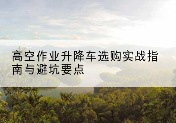昌黎升降车怎么选-高空作业升降车选购实战指南与避坑要点