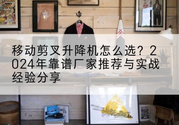 昌黎升降平台厂家推荐-移动剪叉升降机怎么选？2024年靠谱厂家推荐与实战经验分享